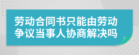 劳动合同书只能由劳动争议当事人协商解决吗