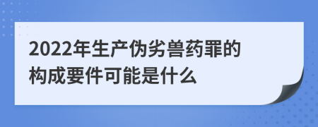 2022年生产伪劣兽药罪的构成要件可能是什么