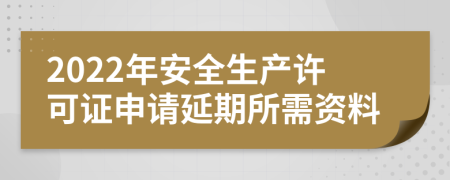 2022年安全生产许可证申请延期所需资料