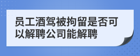 员工酒驾被拘留是否可以解聘公司能解聘