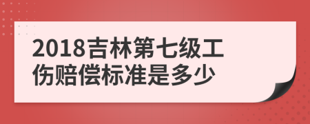2018吉林第七级工伤赔偿标准是多少