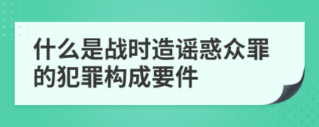 什么是战时造谣惑众罪的犯罪构成要件