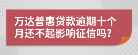 万达普惠贷款逾期十个月还不起影响征信吗?