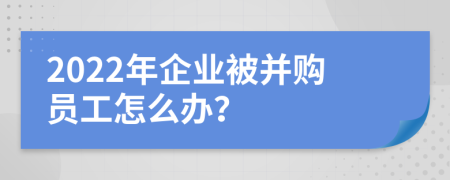 2022年企业被并购员工怎么办？