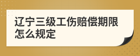 辽宁三级工伤赔偿期限怎么规定