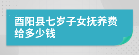 酉阳县七岁子女抚养费给多少钱