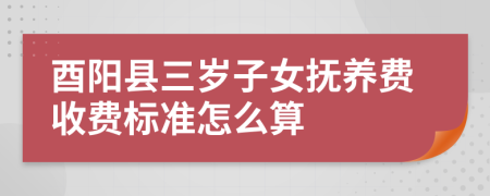 酉阳县三岁子女抚养费收费标准怎么算