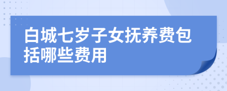 白城七岁子女抚养费包括哪些费用