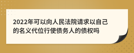 2022年可以向人民法院请求以自己的名义代位行使债务人的债权吗