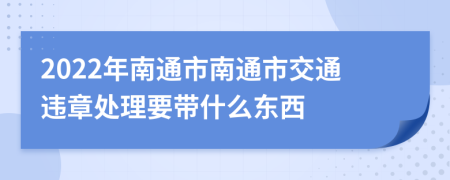 2022年南通市南通市交通违章处理要带什么东西