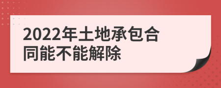 2022年土地承包合同能不能解除