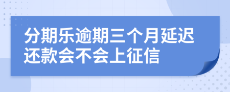 分期乐逾期三个月延迟还款会不会上征信