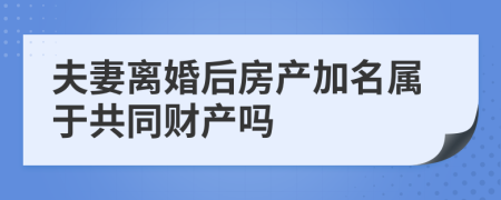 夫妻离婚后房产加名属于共同财产吗