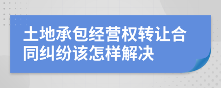 土地承包经营权转让合同纠纷该怎样解决