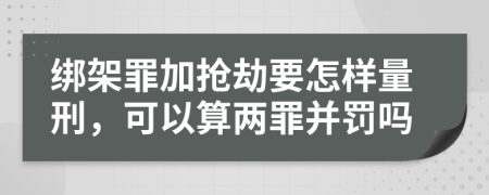 绑架罪加抢劫要怎样量刑，可以算两罪并罚吗