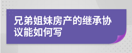 兄弟姐妹房产的继承协议能如何写