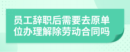员工辞职后需要去原单位办理解除劳动合同吗