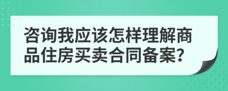 咨询我应该怎样理解商品住房买卖合同备案？