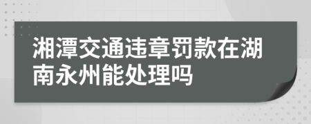 湘潭交通违章罚款在湖南永州能处理吗