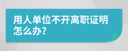 用人单位不开离职证明怎么办？