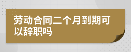 劳动合同二个月到期可以辞职吗