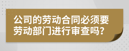 公司的劳动合同必须要劳动部门进行审查吗？