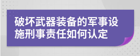 破坏武器装备的军事设施刑事责任如何认定