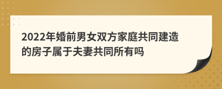 2022年婚前男女双方家庭共同建造的房子属于夫妻共同所有吗