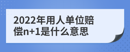 2022年用人单位赔偿n+1是什么意思