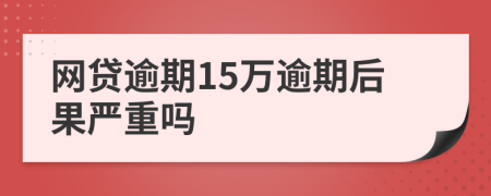 网贷逾期15万逾期后果严重吗