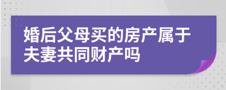 婚后父母买的房产属于夫妻共同财产吗