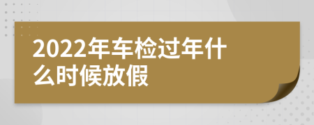 2022年车检过年什么时候放假