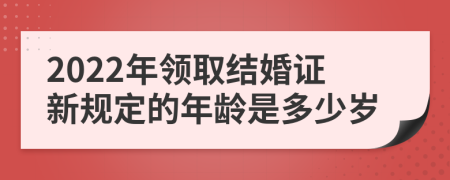 2022年领取结婚证新规定的年龄是多少岁