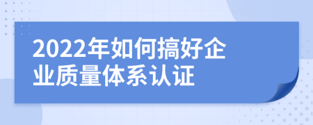 2022年如何搞好企业质量体系认证