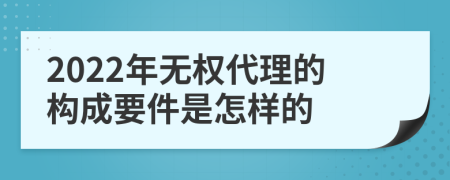 2022年无权代理的构成要件是怎样的