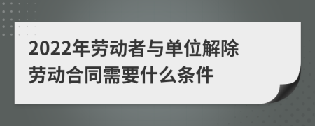 2022年劳动者与单位解除劳动合同需要什么条件