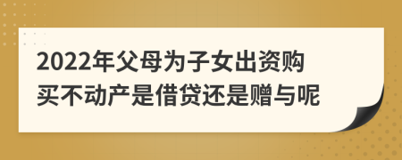 2022年父母为子女出资购买不动产是借贷还是赠与呢