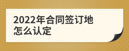 2022年合同签订地怎么认定