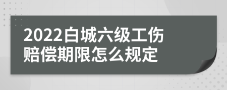 2022白城六级工伤赔偿期限怎么规定