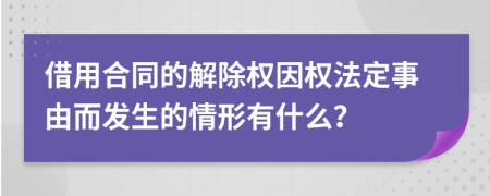 借用合同的解除权因权法定事由而发生的情形有什么？