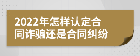 2022年怎样认定合同诈骗还是合同纠纷