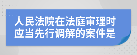 人民法院在法庭审理时应当先行调解的案件是