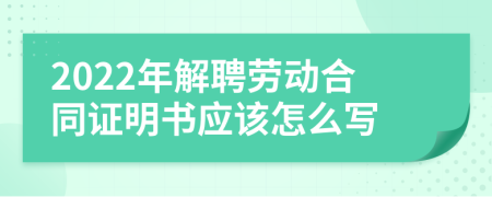 2022年解聘劳动合同证明书应该怎么写