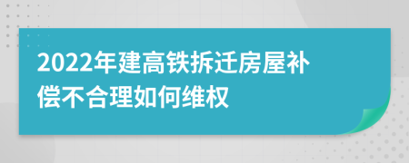 2022年建高铁拆迁房屋补偿不合理如何维权