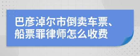 巴彦淖尔市倒卖车票、船票罪律师怎么收费