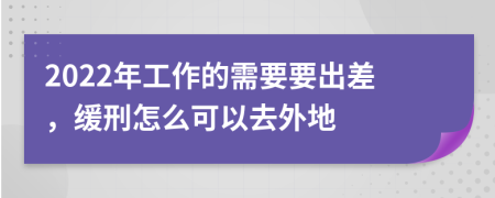 2022年工作的需要要出差，缓刑怎么可以去外地