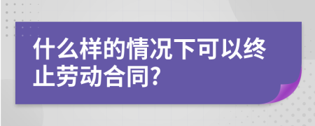 什么样的情况下可以终止劳动合同?