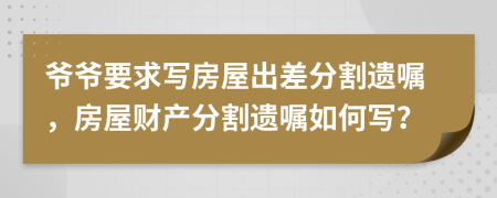 爷爷要求写房屋出差分割遗嘱，房屋财产分割遗嘱如何写？