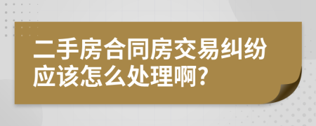 二手房合同房交易纠纷应该怎么处理啊?