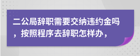二公局辞职需要交纳违约金吗，按照程序去辞职怎样办，